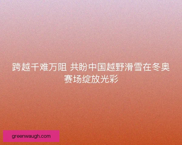 跨越千难万阻 共盼中国越野滑雪在冬奥赛场绽放光彩