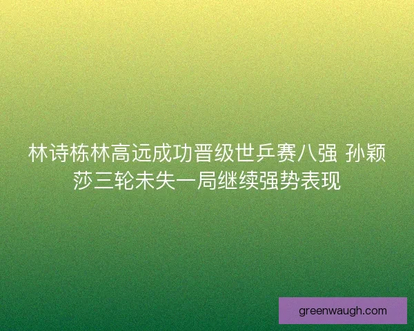 林诗栋林高远成功晋级世乒赛八强 孙颖莎三轮未失一局继续强势表现