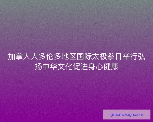 加拿大大多伦多地区国际太极拳日举行弘扬中华文化促进身心健康 加拿大大多伦多地区国际太极拳日举行弘扬中华文化促进身心健康
