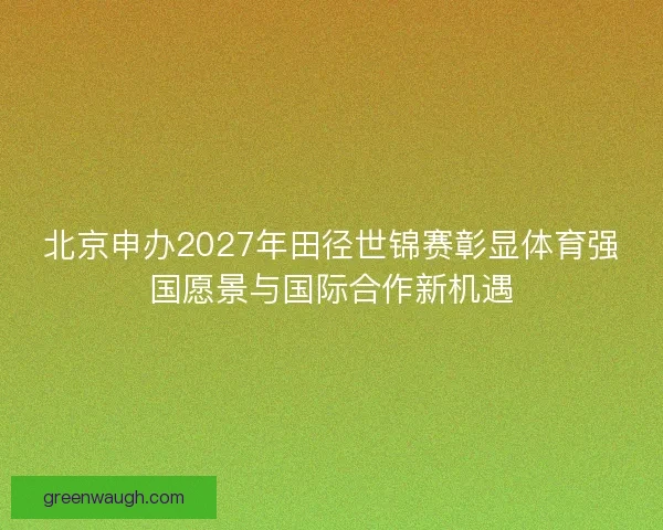 北京申办2027年田径世锦赛彰显体育强国愿景与国际合作新机遇 北京申办2027年田径世锦赛彰显体育强国愿景与国际合作新机遇