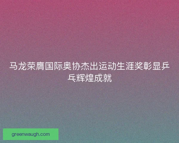 马龙荣膺国际奥协杰出运动生涯奖彰显乒乓辉煌成就