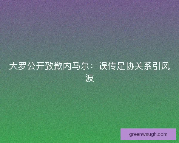 大罗公开致歉内马尔：误传足协关系引风波