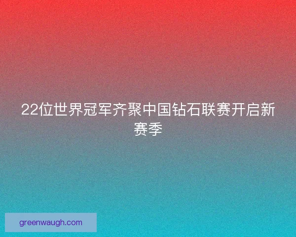22位世界冠军齐聚中国钻石联赛开启新赛季
