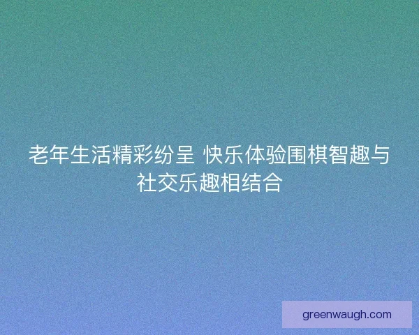 老年生活精彩纷呈 快乐体验围棋智趣与社交乐趣相结合 老年生活精彩纷呈 快乐体验围棋智趣与社交乐趣相结合