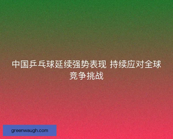 中国乒乓球延续强势表现 持续应对全球竞争挑战