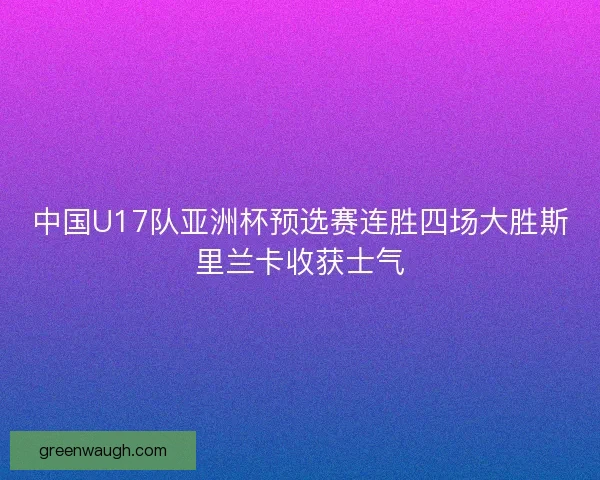 中国U17队亚洲杯预选赛连胜四场大胜斯里兰卡收获士气 中国U17队亚洲杯预选赛连胜四场大胜斯里兰卡收获士气